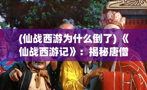 (仙战西游为什么倒了) 《仙战西游记》：揭秘唐僧师徒历经九九八十一难的奇幻之旅，解析至尊宝的爱恨情仇。